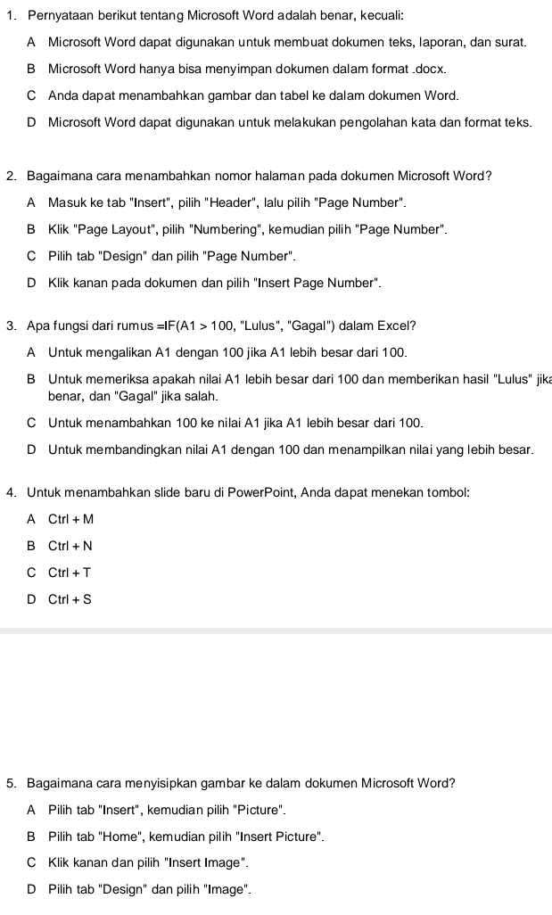 Pernyataan berikut tentang Microsoft Word adalah benar, kecuali:
A Microsoft Word dapat digunakan untuk membuat dokumen teks, Iaporan, dan surat.
B Microsoft Word hanya bisa menyimpan dokumen dalam format .docx.
C Anda dapat menambahkan qambar dan tabel ke dalam dokumen Word.
D Microsoft Word dapat digunakan untuk melakukan pengolahan kata dan format teks.
2. Bagaimana cara menambahkan nomor halaman pada dokumen Microsoft Word?
A Masuk ke tab "Insert", pilih "Header", lalu pilih "Page Number".
B Klik "Page Layout", pilih "Numbering", kemudian pilih "Page Number".
C Pilih tab "Design" dan pilih "Page Number".
D Klik kanan pada dokumen dan pilih "Insert Page Number".
3. Apa fungsi dari rumus =IF(A1>100 , "Lulus", "Gagal") dalam Excel?
A Untuk mengalikan A1 dengan 100 jika A1 lebih besar dari 100.
B Untuk memeriksa apakah nilai A1 lebih besar dari 100 dan memberikan hasil "Lulus" jika
benar, dan "Gagal" jika salah.
C Untuk menambahkan 100 ke nilai A1 jika A1 lebih besar dari 100.
D Untuk membandingkan nilai A1 dengan 100 dan menampilkan nilai yang lebih besar.
4. Untuk menambahkan slide baru di PowerPoint, Anda dapat menekan tombol:
A Ctrl+M
B Ctrl+N
C Ctrl+T
D Ctrl+S
5. Bagaimana cara menyisipkan gambar ke dalam dokumen Microsoft Word?
A Pilih tab "Insert", kemudian pilih "Picture".
B Pilih tab "Home", kemudian pilih "Insert Picture".
C Klik kanan dan pilih "Insert Image".
D Pilih tab "Design" dan pilih "Image".