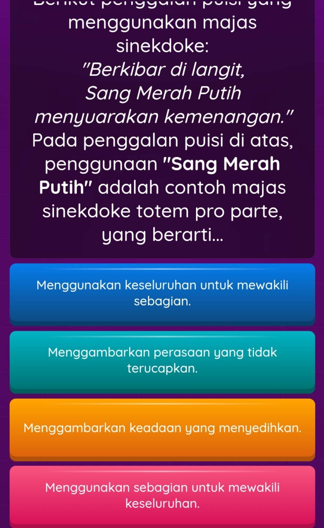 menggunakan majas
sinekdoke:
"Berkibar di langit,
Sang Merah Putih
menyuarakan kemenangan.”
Pada penggalan puisi di atas,
penggunaan 'Sang Merah
Putih'' adalah contoh majas
sinekdoke totem pro parte,
yang berarti...
Menggunakan keseluruhan untuk mewakili
sebagian.
Menggambarkan perasaan yang tidak
terucapkan.
Menggambarkan keadaan yang menyedihkan.
Menggunakan sebagian untuk mewakili
keseluruhan.