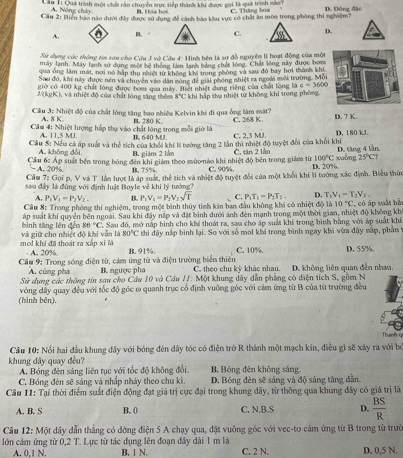 Cầu 1: Quá trình một chất rắn chuyển trực tiếp thành khí được gọi là quá trình nào? D. Đông đặc
A. Nóng chảy. B. Hóa hơi. C. Thăng hoa
Câu 2: Biển báo nào dưới đây được sử dụng để cảnh bảo khu vực có chất ăn mòn trong phòng thí nghiệm?
A.
B. ,
C.
D.
Sử dụng các thông tin sau cho Câu 3 và Câu 4: Hình bên là sơ đồ nguyên lí hoạt động của một
máy lạnh. Máy lạnh sử dụng một hệ thống làm lạnh băng chất lỏng. Chất lỏng này được bơm
qua ống làm mát, nơi nó hấp thu nhiệt từ không khí trong phòng và sau đó bay hơi thành khí,
Sau đó, khí này được nén và chuyên vào dàn nóng đề giải phóng nhiệt ra ngoài môi trường. Mỗi
giờ có 400 kg chất lông được bơm qua máy. Biết nhiệt dung riêng của chất lỏng là c=3600
J/(kgK), và nhiệt độ của chất lỏng tăng thêm 8°C khi hấp thụ nhiệt từ không khí trong phòng.
Câu 3: Nhiệt độ của chất lỏng tăng bao nhiêu Kelvin khi đi qua ống làm mát?
A. 8 K. B. 280 K C. 268 K. D. 7 K.
Câu 4: Nhiệt lượng hấp thụ vào chất lỏng trong mỗi giờ là
A. 11,5 MJ. B. 640 MJ. C. 2,3 MJ. D. 180 kJ.
Câu 5: Nếu cả áp suất và thể tích của khối khí lí tưởng tăng 2 lần thì nhiệt độ tuyệt đối của khối khí
A. không đổi. B. giảm 2 lần C. tăn 2 lần
Câu 6: Áp suất bên trong bóng đèn khí giảm theo mức nảo khi nhiệt độ bên trong giảm từ 100°C xuống D. tăng 4 lần.
25°C
A. 20%. B. 75%. C. 90%. D. 20%.
Câu 7: Gọi p, V và T lần lượt là áp suất, thể tích và nhiệt độ tuyệt đối của một khối khí lí tưởng xác định. Biểu thức
sau đây là đúng với định luật Boyle về khí lý tưởng?
A. P_1V_1=P_2V_2. B. P_1V_1=P_2V_2sqrt(T) C. P_1T_1=P_2T_2. D. T_1V_1=T_2V_2.
Câu 8: Trong phòng thí nghiệm, trong một bình thủy tinh kín ban đầu không khí có nhiệt độ là 10°C
áp suất khí quyền bên ngoài. Sau khi đậy nắp và đặt bình dưới ánh đèn mạnh trong một thời gian, nhiệt độ không kh , có áp suất bằ
bình tăng lên đến 80°C C. Sau đó, mở nắp bình cho khí thoát ra, sau cho áp suất khí trong bình bằng với áp suất khí
và giữ cho nhiệt độ khí vẫn là 80°C thì đậy nắp bình lại. So với số mol khí trong bình ngay khi vừa đậy nắp, phần t
mol khí đã thoát ra xấp xỉ là
A. 20%. B. 91%. C. 10%. D. 55%.
Cầâu 9: Trong sóng điện từ, cảm ứng từ và điện trường biển thiên
A. cùng pha B. ngược pha C. theo chu kỳ khác nhau. D. không liên quan đến nhau.
Sử dụng các thông tin sau cho Câu 10 và Câu 11: Một khung dây dẫn phẳng có diện tích S, gồm N
vòng dây quay đều với tốc độ góc ω quanh trục cố định vuông góc với cảm ứng từ B của từ trường đều
(hình bên).
Thanh q
Câu 10: Nối hai đầu khung dây với bóng đèn dây tóc có điện trở R thành một mạch kín, điều gì sẽ xảy ra với bó
khung dây quay đều?
A. Bóng đèn sáng liên tục với tốc độ không đổi. B. Bóng đèn không sáng.
C. Bóng đèn sẽ sáng và nhấp nháy theo chu kì. D. Bóng đèn sẽ sáng và độ sáng tăng dần.
Câu 11: Tại thời điểm suất điện động đạt giá trị cực đại trong khung dây, từ thông qua khung dây có giá trị là
A. B. S B. 0 C. N.B.S D.  BS/R 
Câu 12: Một dây dẫn thẳng có dờng điện 5 A chạy qua, đặt vuông góc với vec-tơ cảm ứng từ B trong từ trườ
lớn cảm ứng từ 0,2 T. Lực từ tác dụng lên đoạn dây dài 1 m là
A. 0,1 N. B. 1 N. C. 2 N. D. 0,5 N.