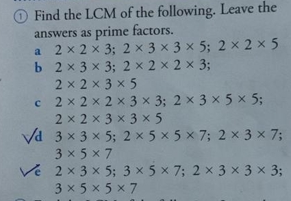 ① Find the LCM of the following. Leave the 
answers as prime factors. 
a 2* 2* 3; 2* 3* 3* 5; 2* 2* 5
b 2* 3* 3; 2* 2* 2* 3
2* 2* 3* 5
c 2* 2* 2* 3* 3; 2* 3* 5* 5;
2* 2* 3* 3* 5
Vi 3* 3* 5; 2* 5* 5* 7; 2* 3* 7;
3* 5* 7
Về 2* 3* 5; 3* 5* 7; 2* 3* 3* 3.
3* 5* 5* 7