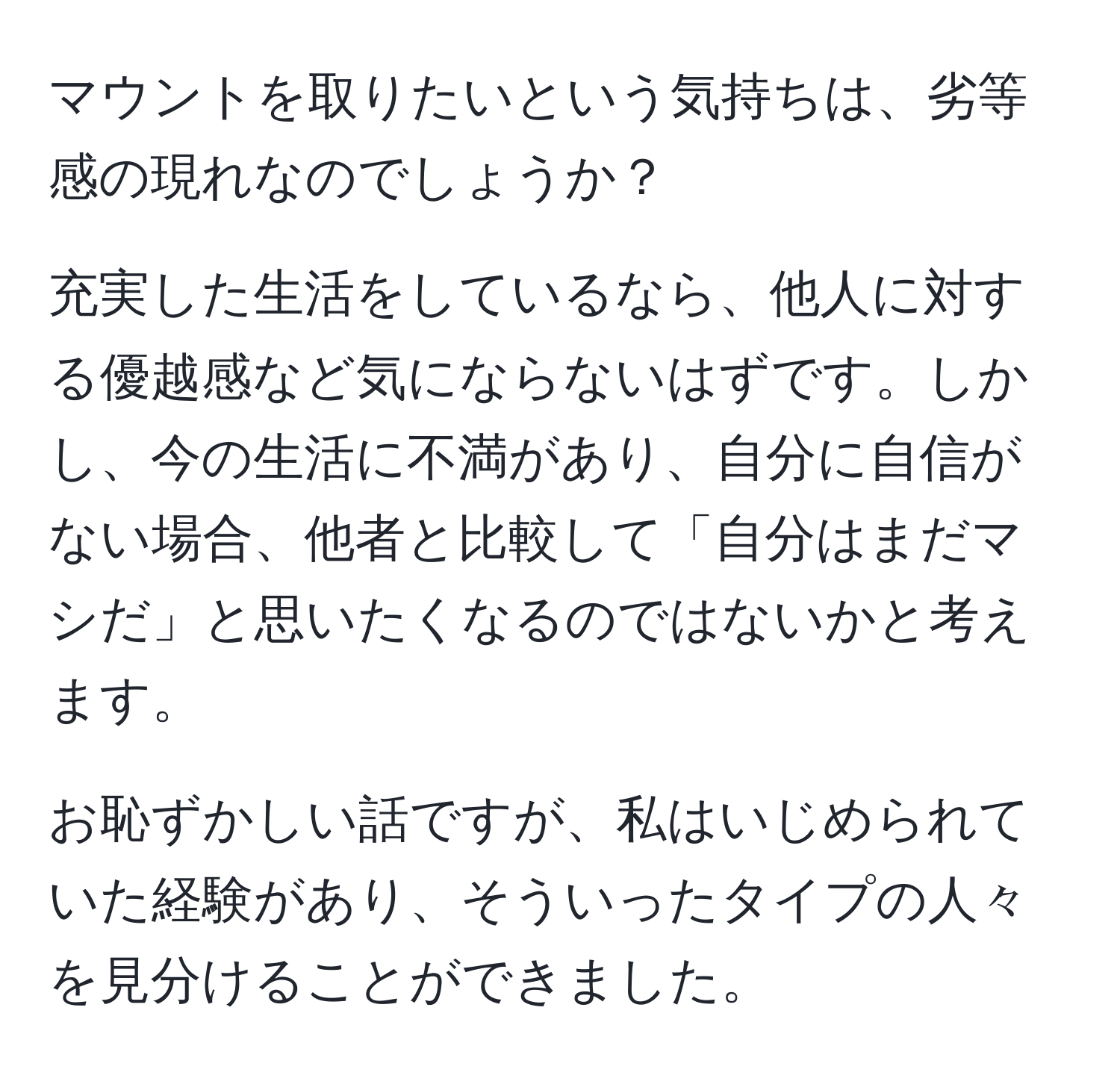 マウントを取りたいという気持ちは、劣等感の現れなのでしょうか？

充実した生活をしているなら、他人に対する優越感など気にならないはずです。しかし、今の生活に不満があり、自分に自信がない場合、他者と比較して「自分はまだマシだ」と思いたくなるのではないかと考えます。

お恥ずかしい話ですが、私はいじめられていた経験があり、そういったタイプの人々を見分けることができました。