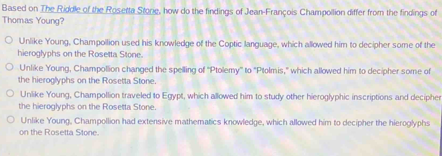 Based on The Riddle of the Rosetta Stone, how do the findings of Jean-François Champollion differ from the findings of
Thomas Young?
Unlike Young, Champollion used his knowledge of the Coptic language, which allowed him to decipher some of the
hieroglyphs on the Rosetta Stone.
Unlike Young, Champollion changed the spelling of “Ptolemy” to “Ptolmis,” which allowed him to decipher some of
the hieroglyphs on the Rosetta Stone.
Unlike Young, Champollion traveled to Egypt, which allowed him to study other hieroglyphic inscriptions and decipher
the hieroglyphs on the Rosetta Stone.
Unlike Young, Champollion had extensive mathematics knowledge, which allowed him to decipher the hieroglyphs
on the Rosetta Stone.