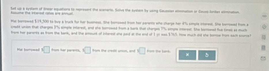 Set up a system of linear equations to represent the scenaris. Sok e the system by using Geuesian elimination of Gauss-Jordan elimination 
Assume the in teres rate a a n n u 
bulinest. She birrswed 47 simple interest. She barrowed from a 
antarest, and ths tros interest. She borrowed five times as much 
How mich did the borrow from each source? 
Mal borrow □ e par e t □ s□ the bank .