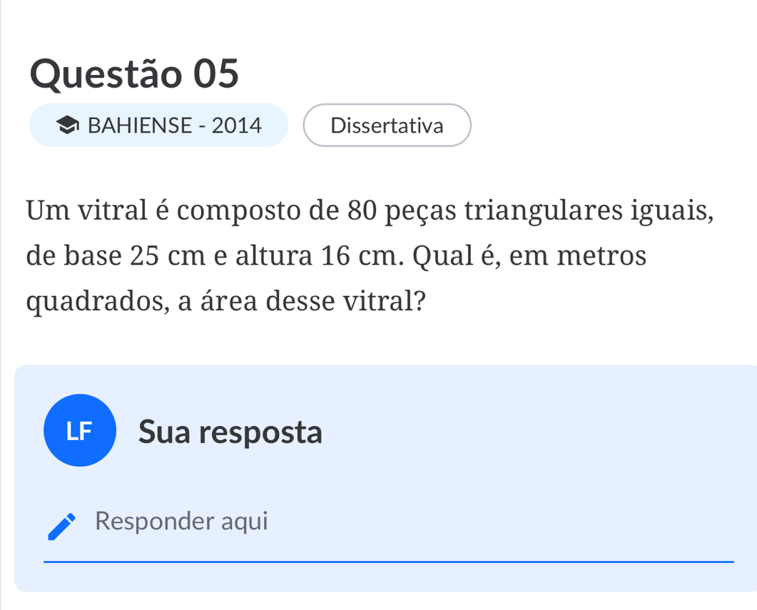 BAHIENSE - 2014 Dissertativa 
Um vitral é composto de 80 peças triangulares iguais, 
de base 25 cm e altura 16 cm. Qual é, em metros 
quadrados, a área desse vitral? 
LF ) Sua resposta 
Responder aqui