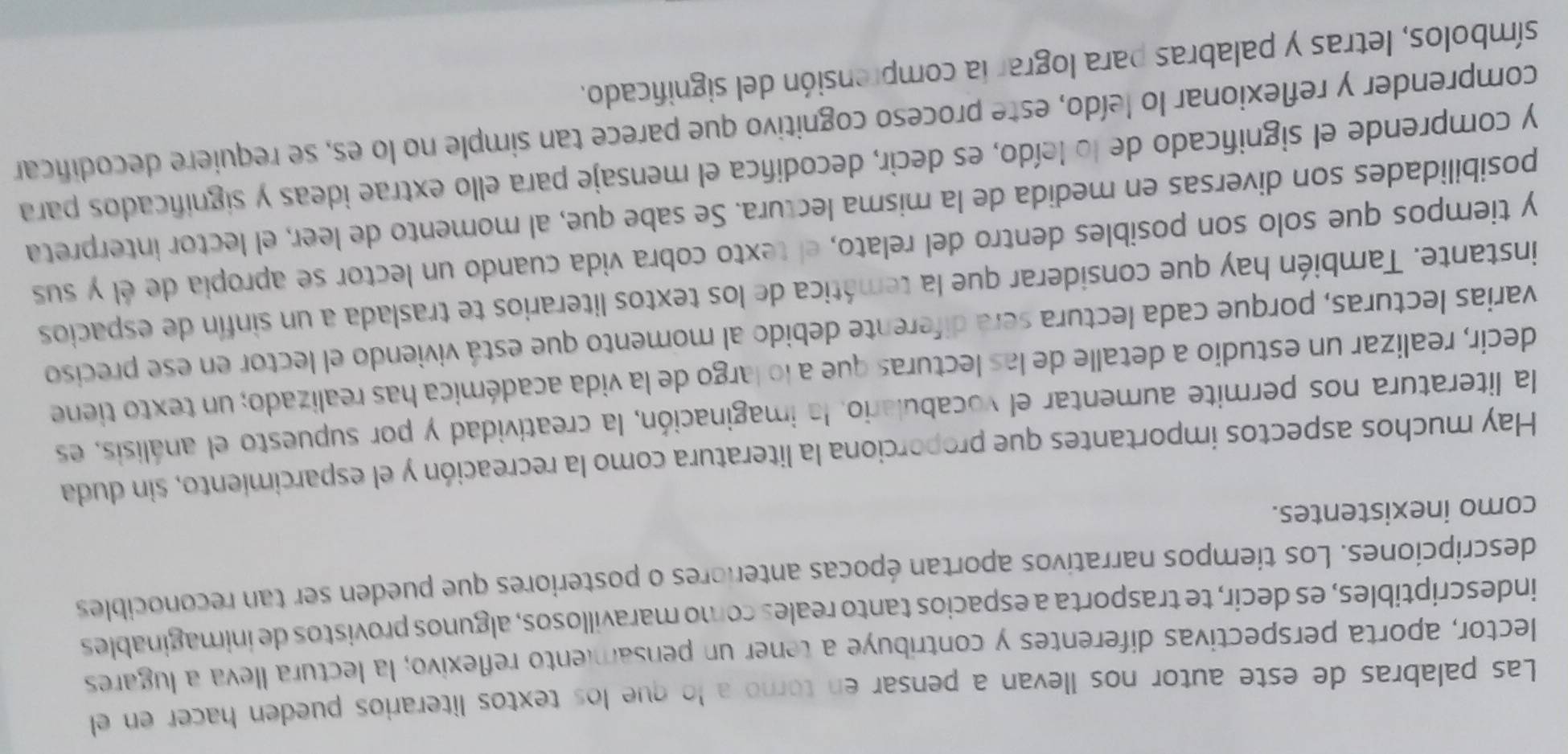 Las palabras de este autor nos llevan a pensar en torno a lo que los textos literarios pueden hacer en el
lector, aporta perspectivas diferentes y contribuye a tener un pensamiento reflexivo; la lectura lleva a lugares
indescriptibles, es decir, te trasporta a espacios tanto reales como maravillosos, algunos provistos de inimaginables
descripciones. Los tiempos narrativos aportan épocas anteriores o posteriores que pueden ser tan reconocibles
como inexistentes.
Hay muchos aspectos importantes que proporciona la literatura como la recreación y el esparcimiento, sin duda
la literatura nos permite aumentar el vocabulario, la imaginación, la creatividad y por supuesto el análisis, es
decir, realizar un estudio a detalle de las lecturas que a lo largo de la vida académica has realizado; un texto tiene
varias lecturas, porque cada lectura será diferente debido al momento que está viviendo el lector en ese preciso
instante. También hay que considerar que la temática de los textos literarios te traslada a un sinfín de espacios
y tiempos que solo son posibles dentro del relato, el texto cobra vida cuando un lector se apropía de él y sus
posibilidades son diversas en medida de la misma lectura. Se sabe que, al momento de leer, el lector interpreta
y comprende el significado de lo leído, es decir, decodifica el mensaje para ello extrae ideas y significados para
comprender y reflexionar lo leído, este proceso cognitivo que parece tan simple no lo es, se requiere decodificar
símbolos, letras y palabras para lograr la comprensión del significado.