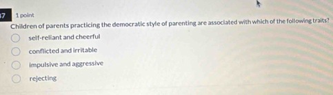 7 1 point
Children of parents practicing the democratic style of parenting are associated with which of the following traits?
self-reliant and cheerful
conflicted and irritable
impulsive and aggressive
rejecting