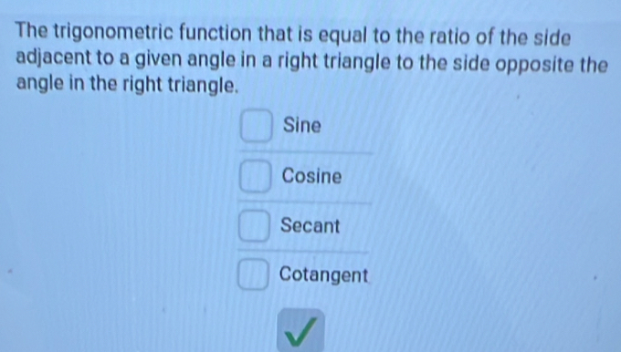 The trigonometric function that is equal to the ratio of the side
adjacent to a given angle in a right triangle to the side opposite the
angle in the right triangle.
Sine
Cosine
Secant
Cotangent