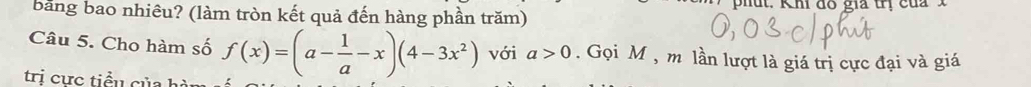 bằng bao nhiêu? (làm tròn kết quả đến hàng phần trăm) phut. Kh đó giả tn của 
Câu 5. Cho hàm số f(x)=(a- 1/a -x)(4-3x^2) với a>0. Gọi M , m lần lượt là giá trị cực đại và giá 
trị cực tiểu của hà