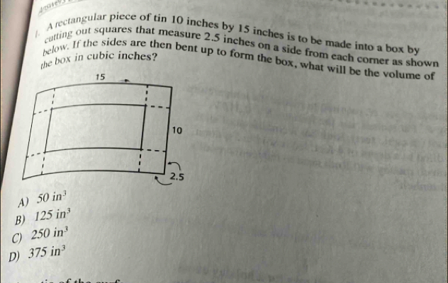 A rectangular piece of tin 10 inches by 15 inches is to be made into a box by
catting out squares that measure 2.5 inches on a side from each corner as shown
the box in cubic inches?
below. If the sides are then bent up to form the box, what will be the volume of
15
10
2.5
A) 50in^3
B) 125in^3
C) 250in^3
D) 375in^3