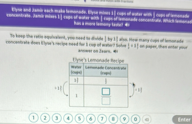 Elyse and Jamir each make lemonade. Elyse mixes 1½ cups of water with § cups of lemonade
concentrate. Jamir mixes 1 1/3  cups of water with § cups of lemonade concentrate. Which lemonad
has a more lemony taste? 
To keep the ratio equivalent, you need to divide  1/2  by 1 3/7  also. How many cups of lemonade
concentrate does Elyse's recipe need for 1 cup of water? Solve  1/2 / 1 3/7  on paper, then enter your
answer on Zearn.
Elyse's Lem
/ 1 3/7 
/ 1 3/7 
1 2 3 4 5 6 7 8 9 0 Enter