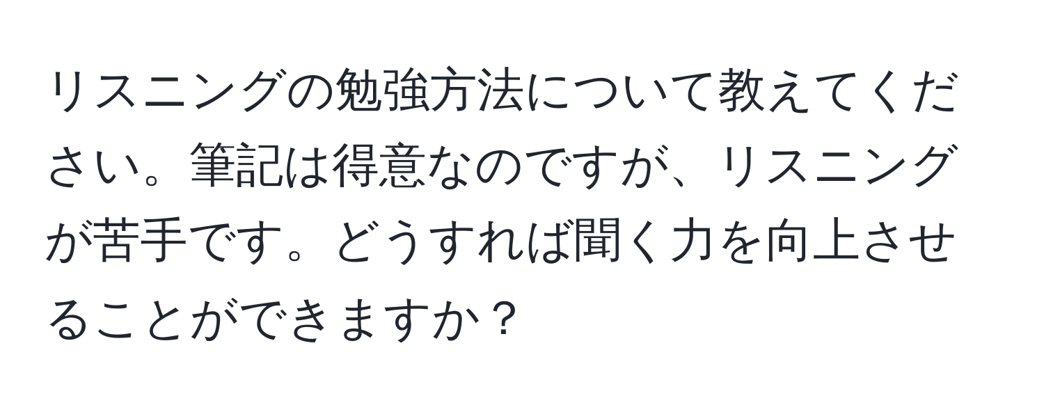 リスニングの勉強方法について教えてください。筆記は得意なのですが、リスニングが苦手です。どうすれば聞く力を向上させることができますか？