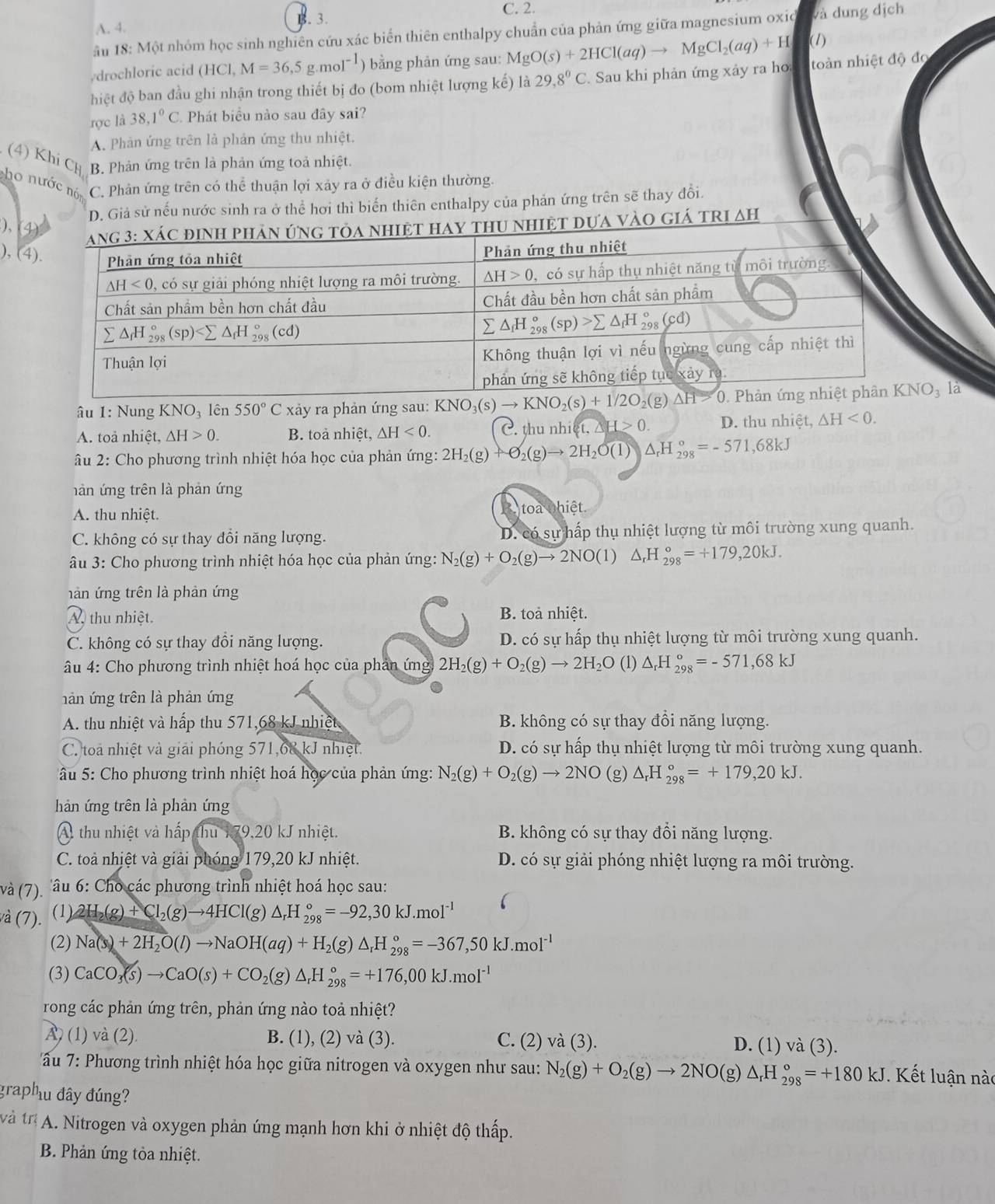 A. 4. . 3. C. 2.
B.
âu 18: Một nhóm học sinh nghiên cứu xác biển thiên enthalpy chuẩn của phản ứng giữa magnesium oxio và dung dịch
drochloric acid (HCl) M=36,5g.mol^(-1) ) bằng phản ứng sau: MgO(s)+2HCl(aq)to MgCl_2(aq)+H (1)
hiệt độ ban đầu ghi nhận trong thiết bị đo (bom nhiệt lượng kế) là 29,8^0C Sau khi phản ứng xảy ra ho toàn nhiệt độ đo
rợc là 38,1°C Phát biểu nào sau đây sai?
A. Phản ứng trên là phản ứng thu nhiệt.
(4) Khi CH B. Phản ứng trên là phản ứng toả nhiệt.
cho nước nó C. Phản ứng trên có thể thuận lợi xảy ra ở điều kiện thường.
D. Giả sử nếu nước sinh ra ở thể hơi thì biến thiên enthalpy của phản ứng trên sẽ thay đổi.
),
nhiệt dựa vàO giá trị ∆h
), (4
âu 1: Nung KNO_3 lên 550°C xảy ra phản ứng sau: KNO_3(s)to KNO_2(s)+1/2O_2(g) là
A. toả nhiệt, △ H>0. B. toả nhiệt, △ H<0. C. thu nhi t,△ H>0. D. thu nhiệt, △ H<0.
Âu 2: Cho phương trình nhiệt hóa học của phản ứng: 2H_2(g)+O_2(g)to 2H_2O(l) △ _rH_(298)°=-571,68kJ
nàn ứng trên là phản ứng
A. thu nhiệt. toa nhiệt
C. không có sự thay đổi năng lượng. D. có sự hấp thụ nhiệt lượng từ môi trường xung quanh.
Âu 3: Cho phương trình nhiệt hóa học của phản ứng: N_2(g)+O_2(g)to 2NO(l) △ _rH_(298)°=+179,20kJ.
nàn ứng trên là phản ứng
A, thu nhiệt. B. toà nhiệt.
C. không có sự thay đồi năng lượng. D. có sự hấp thụ nhiệt lượng từ môi trường xung quanh.
* âu 4: Cho phương trình nhiệt hoá học của phản ứng 2H_2(g)+O_2(g)to 2H_2O(l)△ _rH_(298)°=-571,68kJ
nản ứng trên là phản ứng
A. thu nhiệt và hấp thu 571,68 kJ nhiệt B. không có sự thay đồi năng lượng.
C. toà nhiệt và giải phóng 571,68 kJ nhiệt. D. có sự hấp thụ nhiệt lượng từ môi trường xung quanh.
* âu 5: Cho phương trình nhiệt hoá học của phản ứng: N_2(g)+O_2(g)to 2NO(g) △ _rH_(298)°=+179,20kJ.
hàn ứng trên là phản ứng
A thu nhiệt và hấp fhu79,20kJ nhiệt. B. không có sự thay đổi năng lượng.
C. toà nhiệt và giải phóng 179,20 kJ nhiệt. D. có sự giải phóng nhiệt lượng ra môi trường.
và (7). âu 6: Cho các phương trình nhiệt hoá học sau:
và (7). (1) 2H_2(g)+Cl_2(g)to 4HCl(g)△ _rH_(298)°=-92,30kJ.mol^(-1)
(2) Na(s)+2H_2O(l)to NaOH(aq)+H_2(g)△ _rH_(298)°=-367,50kJ.mol^(-1)
(3) CaCO_3(s)to CaO(s)+CO_2(g)△ _rH_(298)°=+176,00kJ.mol^(-1)
rong các phản ứng trên, phản ứng nào toả nhiệt?
À) (1) và (2). B. (1), (2) và (3). C. (2) và (3). D. (1) và (3).
ấu 7: Phương trình nhiệt hóa học giữa nitrogen và oxygen như sau: N_2(g)+O_2(g)to 2NO(g)△ _rH_(298)°=+180kJ. Kết luận nào
graphu đây đúng?
và trị * A. Nitrogen và oxygen phản ứng mạnh hơn khi ở nhiệt độ thấp.
B. Phản ứng tỏa nhiệt.