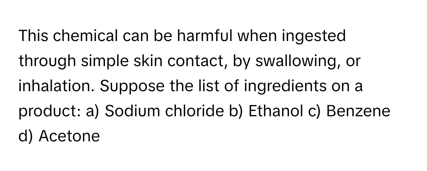 This chemical can be harmful when ingested through simple skin contact, by swallowing, or inhalation. Suppose the list of ingredients on a product: a) Sodium chloride b) Ethanol c) Benzene d) Acetone