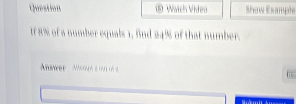 Question ® Watch Video Show Example 
If 8% of a number equals 1, find 24% of that number. 
Answer - Allempt a out of a