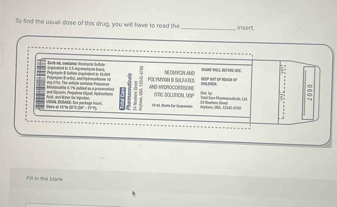 To find the usual dose of this drug, you will have to read the _insert. 
Each mL contains: Neomycin Sulfate SHAKE WELL BEFORE USE. 
(equivalent to 3.5 mg neomycin base). NEOMYCIN AND 
Polymyxin B Sulfate (equivalent to 10,000
Polymyxin B units), and Hydrocortisone 10 POLYMYXIN B SULFATES KEEP OUT OF REACH OF 
rg (1%). The vehicle contains Potassium CHILDREN. 
Metabisulfite 0.1% (added as a preservative) Dist by: 
and Glycerin, Propylene Glycol, Hydrochloric 8 5 AND HYDROCORTISONE 
OTIC SOLUTION, USP Total Care Pharmaceuticals, Ltd. 
Acid, and Water for Injection. 
USUAL DOSAGE: See package insert. he 24 Nowhere Street 
Store at 15°t 25°C(59°-77°F). a 10 mL Sterile Ear Suspension Anrytown, USA, 12345-6789 
Fill in the blank