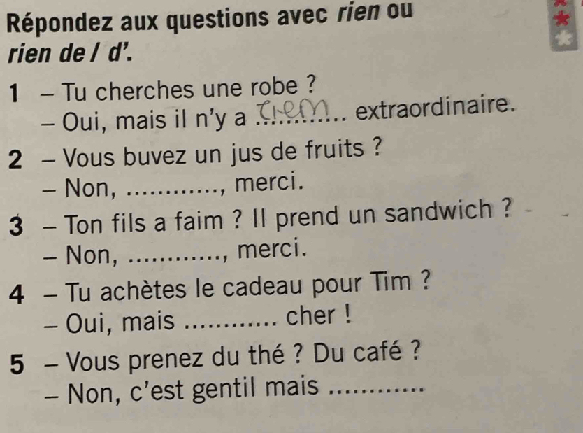 Répondez aux questions avec rien ou 
rien de / d'. 
1 - Tu cherches une robe ? 
- Oui, mais il n'y a _extraordinaire. 
2 - Vous buvez un jus de fruits ? 
- Non, ._ 
, merci. 
3 - Ton fils a faim ? II prend un sandwich ? 
- Non, ...... ., merci. 
4 - Tu achètes le cadeau pour Tim ? 
- Oui, mais _cher ! 
5 - Vous prenez du thé ? Du café ? 
- Non, c’est gentil mais_