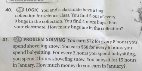 MP LOGIC You and a classmate have a bug 
collection for science class. You find 5 out of every
9 bugs in the collection. You find 4 more bugs than 
your classmate. How many bugs are in the collection? 
41. PROBLEM SOLVING You earn $72 for every 8 hours you 
spend shoveling snow. You earn $60 for every 5 hours you 
spend babysitting. For every 3 hours you spend babysitting, 
you spend 2 hours shoveling snow. You babysit for 15 hours
in January. How much money do you earn in January?