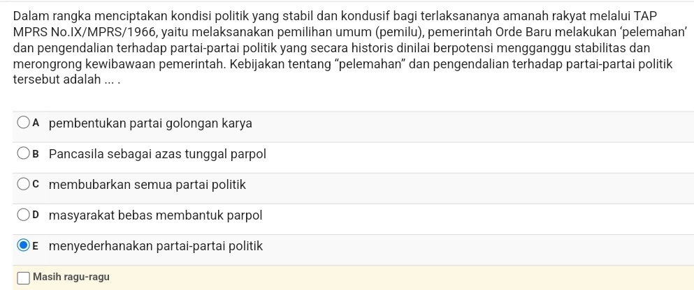 Dalam rangka menciptakan kondisi politik yang stabil dan kondusif bagi terlaksananya amanah rakyat melalui TAP
MPRS No.IX/MPRS/1966, yaitu melaksanakan pemilihan umum (pemilu), pemerintah Orde Baru melakukan ‘pelemahan’
dan pengendalian terhadap partai-partai politik yang secara historis dinilai berpotensi mengganggu stabilitas dan
merongrong kewibawaan pemerintah. Kebijakan tentang “pelemahan” dan pengendalian terhadap partai-partai politik
tersebut adalah ... .
A pembentukan partai golongan karya
B Pancasila sebagai azas tunggal parpol
c membubarkan semua partai politik
D masyarakat bebas membantuk parpol
E menyederhanakan partai-partai politik
Masih ragu-ragu