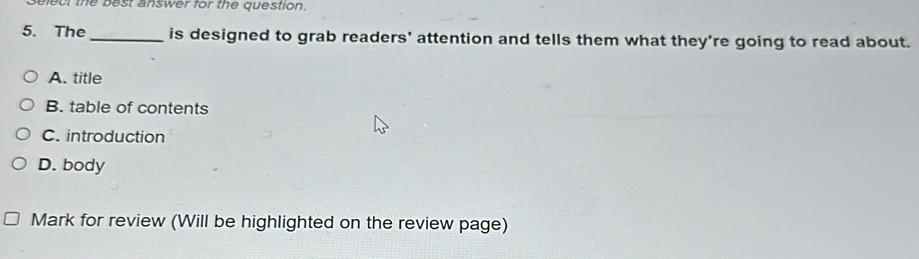 ect the best answer for the question.
5. The_ is designed to grab readers' attention and tells them what they're going to read about.
A. title
B. table of contents
C. introduction
D. body
Mark for review (Will be highlighted on the review page)