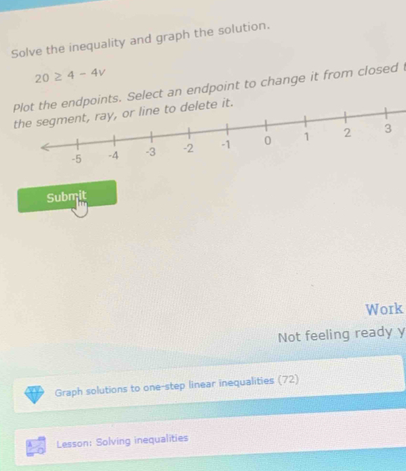 Solve the inequality and graph the solution.
20≥ 4-4v
Plot the endpoints. Select an endpoint to change it from closed 
delete it. 
Submit 
Work 
Not feeling ready y 
Graph solutions to one-step linear inequalities (72) 
Lesson: Solving inequalities