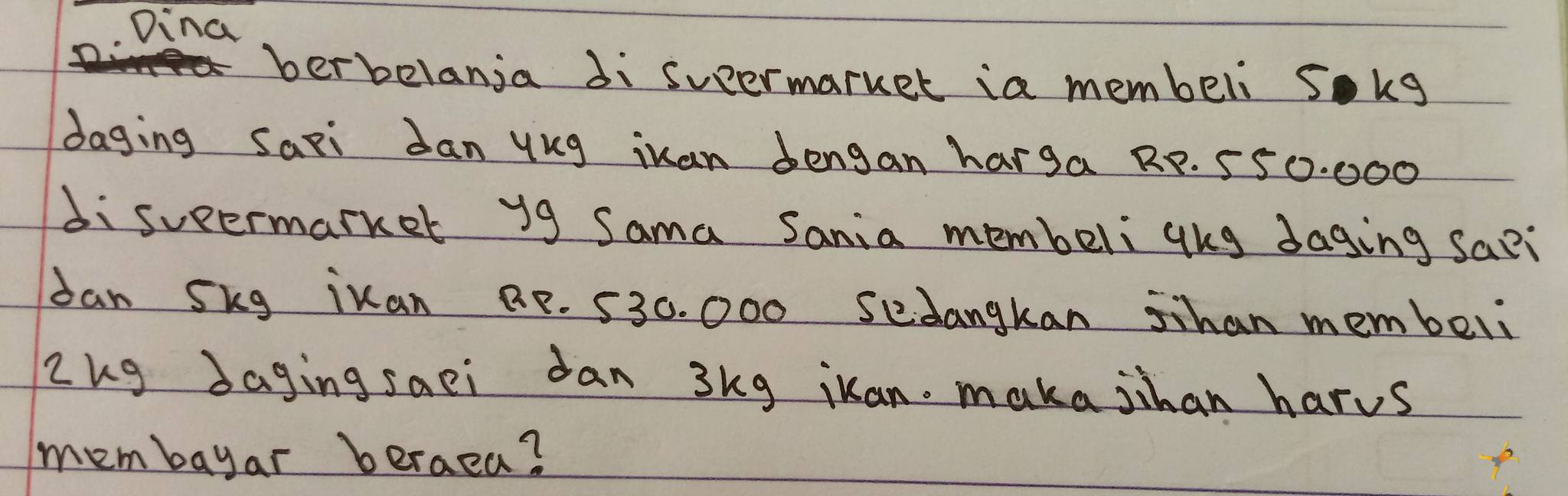 Dina 
berbelanja di sueermarket ia membeli sokg 
daging Saxi Jan ykg iuan dengan harga RP. 550. 000
disueermarker y9 Sama Sania membeliqhg daging sa?i 
dan Skg ikan BP. 530. 000 sedangkan Shan membeli 
Zkg Jaging saei dan 3kg iuan. maka jihan harus 
membayar beraea?