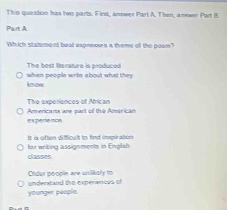 This question has two parts. First, answer Part A. Then, answer Part B
Part A
Which statement best expresses a theme of the poem?
The best literature is produced
when people write about what they .
kn ove
The experiences of African
Americans are part of the American
experie nce.
It is often difficult to find inspiration
for writing assignments in English
classes
Older people are unlikely to
understand the experiences of
younger people.