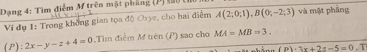 Dạng 4: Tìm điểm M trên mặt phẳng (P) sao ở 
Ví dụ 1: Trong khổng gian tọa độ Oxyz, cho hai điểm A(2;0;1), B(0;-2;3) và mặt phắng 
(P): 2x-y-z+4=0.Tìm điểm M trên (P) sao cho MA=MB=3.
(p)· 3x+2z-5=0. Tì