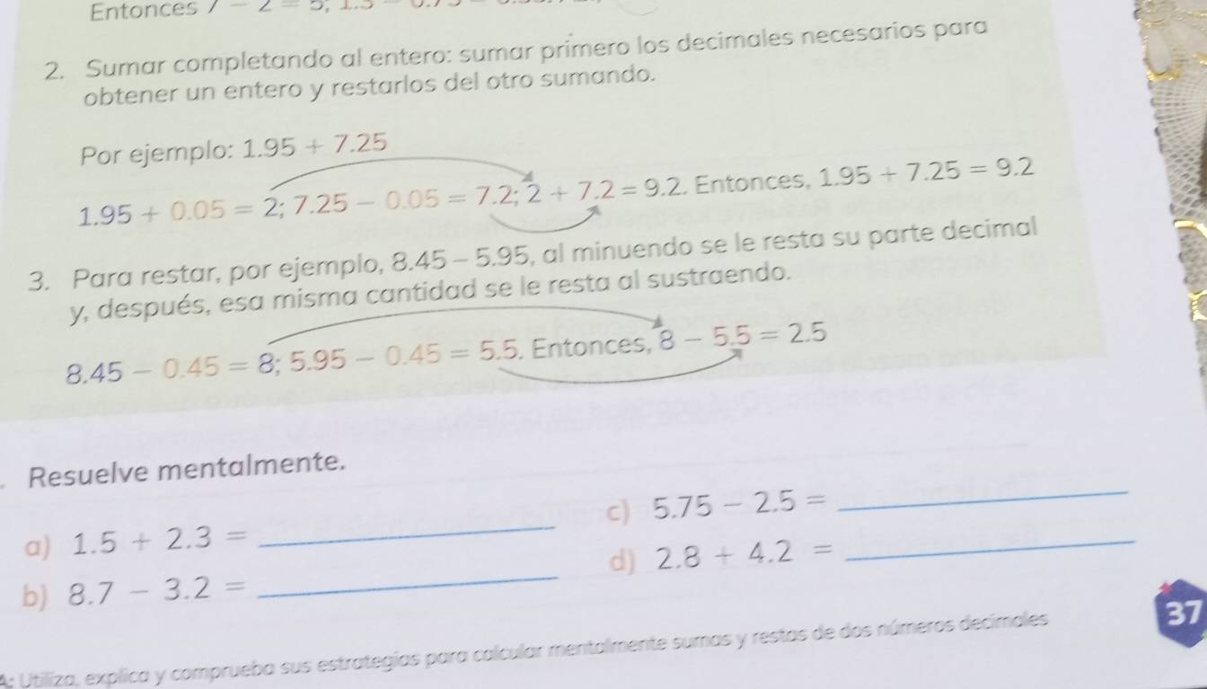 Entonces 7-2=5, 1.5
2. Sumar completando al entero: sumar primero los decimales necesarios para 
obtener un entero y restarlos del otro sumando. 
Por ejemplo: 1.95+7.25
1.95+0.05=2; 7.25-0.05=7.2; 2+7.2=9.2. Entonces, 1.95+7.25=9.2
3. Para restar, por ejemplo, 8.45-5.95 , al minuendo se le resta su parte decimal 
y, después, esa misma cantidad se le resta al sustraendo.
8.45-0.45=8; 5.95-0.45=5.5. Entonces, 8-5.5=2.5
_ 
Resuelve mentalmente. 
_ 
a) 1.5+2.3= _c) 5.75-2.5= _ 
d) 2.8+4.2=
b) 8.7-3.2=
A: Utiliza, explica y comprueba sus estrategias para calcular mentalmente sumas y restas de dos números decimales 37