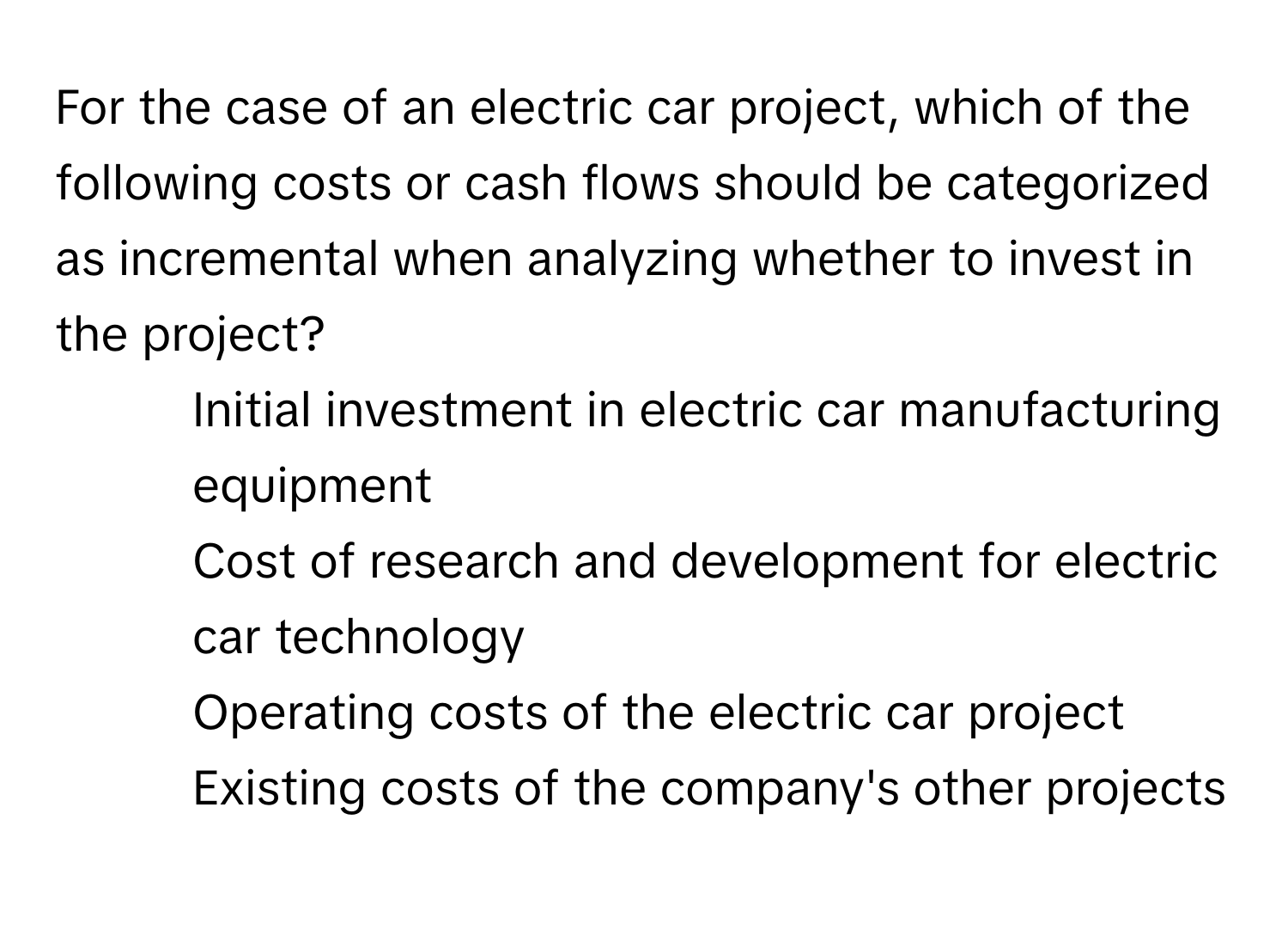 For the case of an electric car project, which of the following costs or cash flows should be categorized as incremental when analyzing whether to invest in the project?

1) Initial investment in electric car manufacturing equipment
2) Cost of research and development for electric car technology
3) Operating costs of the electric car project
4) Existing costs of the company's other projects