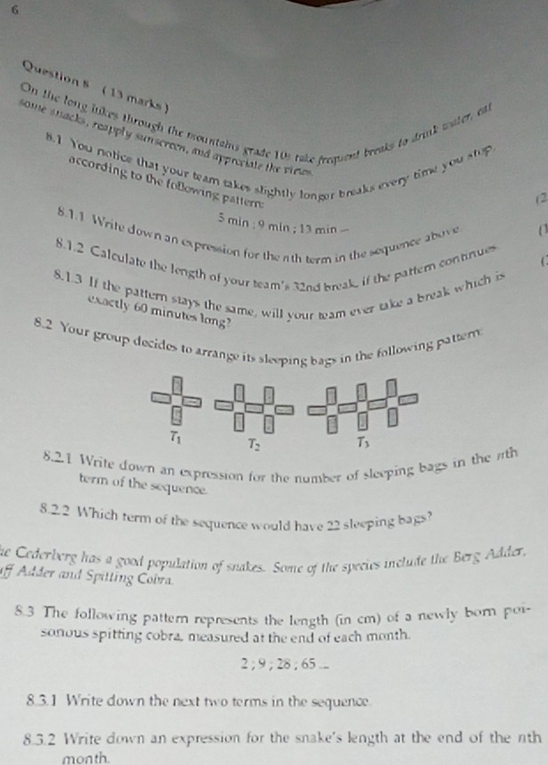 On the long likes through the mountains grade 10s take frequent breaks to drink water, eal
some snacks, reapply sunscreen, and appreciale the viees
8.1 You notice that your team takes slightly longer breaks every time you stop
according to the following pattern .
(2
5 min ; 9 min ; 13 min 
8.1.1 Write down an expression for the 1th term in the sequence above
8.1.2 Calculate the length of your team's 32nd break, if the pattern continues
8.1.3 If the pattern stays the same, will your team ever take a break which is
exactly 60 minutes long?
8.2 Your group decides to arrange its sleeping bags in the following pattern
T_1 T_2
8.21 Write down an expression for the number of sleeping bags in the rth
term of the sequence
8.2.2 Which term of the sequence would have 22 sleeping bags?
the Cederberg has a good population of snakes. Some of the species include the Berg Adder,
iff Adder and Spitting Cobra.
8.3 The following pattern represents the length (in cm) of a newly born poi
sonous spitting cobra, measured at the end of each month.
2 ; 9 ; 28 ; 65 ...
8.3.1 Write down the next two terms in the sequence.
8.3.2 Write down an expression for the snake's length at the end of the nth
month
