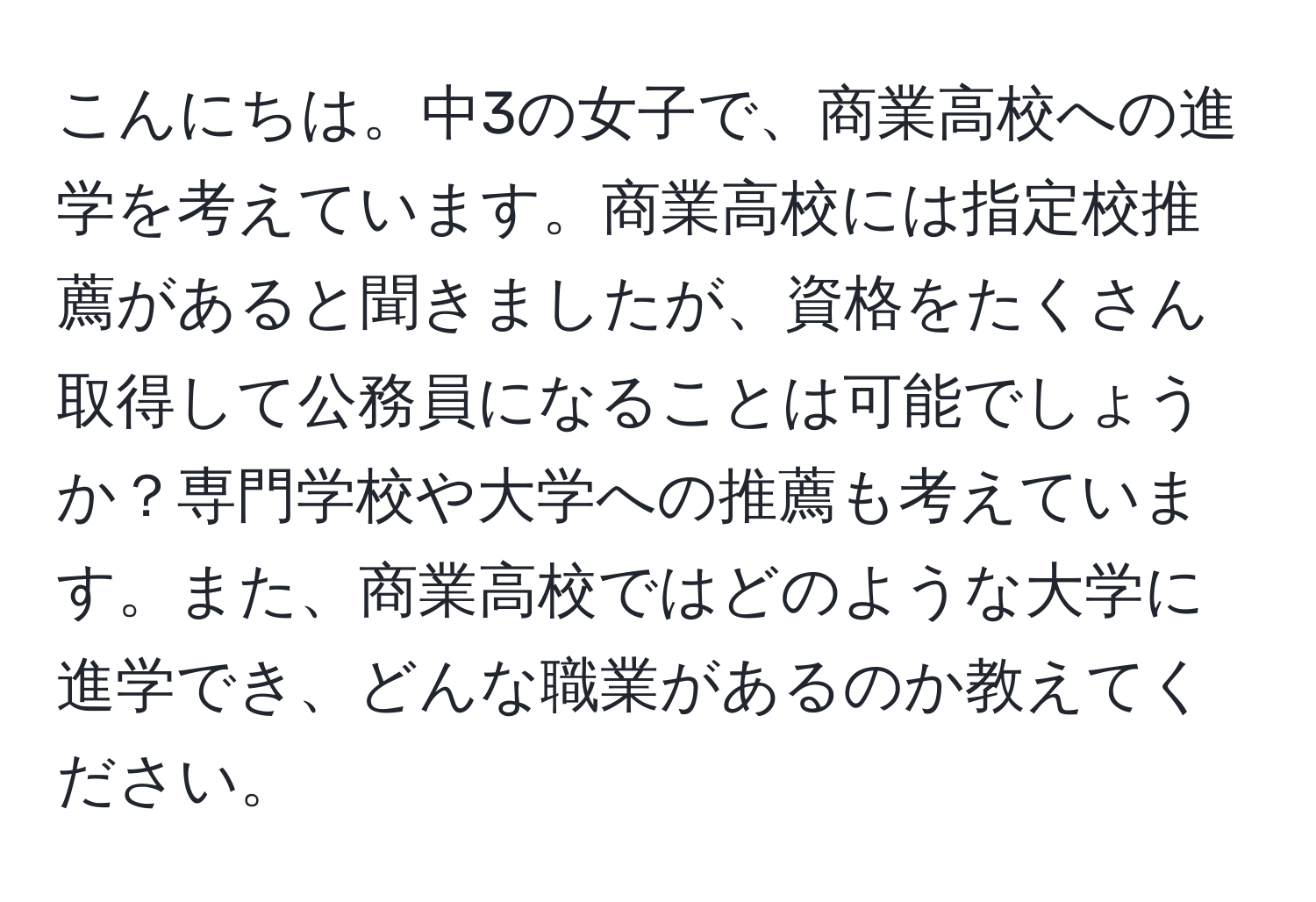 こんにちは。中3の女子で、商業高校への進学を考えています。商業高校には指定校推薦があると聞きましたが、資格をたくさん取得して公務員になることは可能でしょうか？専門学校や大学への推薦も考えています。また、商業高校ではどのような大学に進学でき、どんな職業があるのか教えてください。