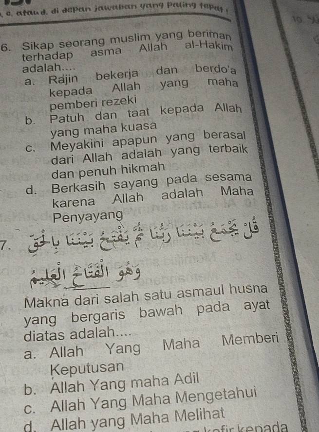 10. 9
6. Sikap seorang muslim yang beriman
terhadap asma Ailah al-Hakim
adalah....
a. Rajin bekerja dan berdo'a
kepada Allah yang maha
pemberi rezeki
b. Patuh dan taat kepada Allah
yang maha kuasa
c. Meyakini apapun yang berasal
dari Allah adalah yang terbaik
dan penuh hikmah
d. Berkasih sayang pada sesama
karena Allah adalah Maha
Penyayang
7.
Ls ge s 
Makná dari salah satu asmaul husna
yang bergaris bawah pada ayat
diatas adalah....
a. Allah Yang Maha Memberi
Keputusan
b. Allah Yang maha Adil
c. Allah Yang Maha Mengetahui
d. Allah yang Maha Melihat