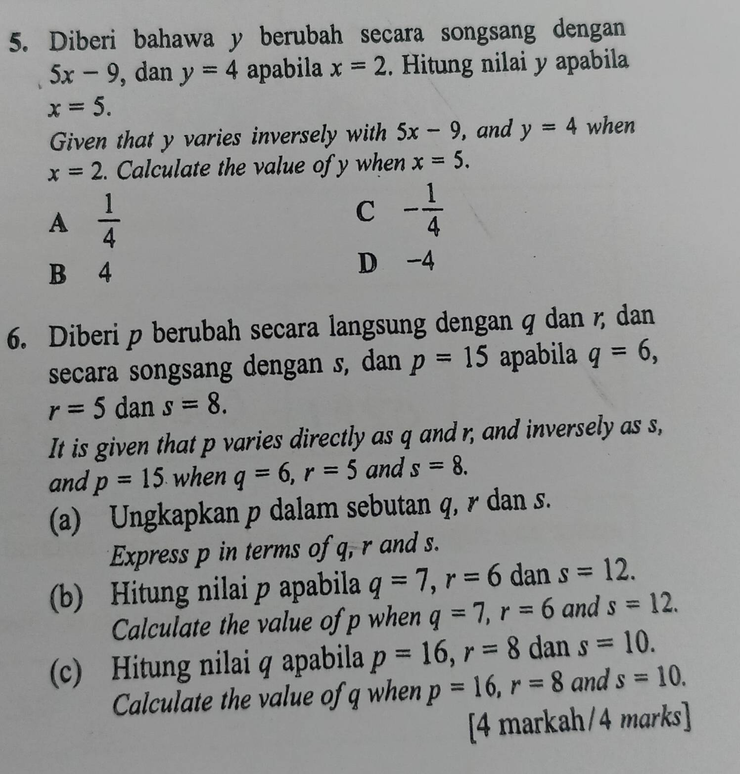 Diberi bahawa y berubah secara songsang dengan
5x-9 , dan y=4 apabila x=2. Hitung nilai y apabila
x=5. 
Given that y varies inversely with 5x-9 ,and y=4 when
x=2. Calculate the value of y when x=5.
A  1/4 
C - 1/4 
B 4
D -4
6. Diberi p berubah secara langsung dengan q dan ζ dan
secara songsang dengan s, dan p=15 apabila q=6,
r=5 dan s=8. 
It is given that p varies directly as q and r, and inversely as s,
and p=15 when q=6, r=5 and s=8. 
(a) Ungkapkan p dalam sebutan q, r dan s.
Express p in terms of q, r and s.
(b) Hitung nilai p apabila q=7, r=6 dan s=12. 
Calculate the value of p when q=7, r=6 and s=12. 
(c) Hitung nilai q apabila p=16, r=8 dan s=10. 
Calculate the value of q when p=16, r=8 and s=10. 
[4 markah/4 marks]