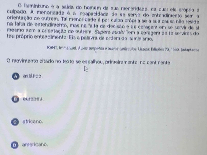 lluminismo é a saída do homem da sua menoridade, da qual ele próprio é
culpado. A menoridade é a incapacidade de se servir do entendimento sem a
orientação de outrem. Tal menoridade é por culpa própria se a sua causa não reside
na falta de entendimento, mas na falta de decisão e de coragem em se servir de si
mesmo sem a orientação de outrem. Supere audé! Tem a coragem de te servires do
teu próprio entendimento! Eis a palavra de ordem do Iluminismo.
KANT, Immanuel. A paz perpétua e outros opusculos. Lisboa: Edições 70, 1990. (adaptado)
O movimento citado no texto se espalhou, primeiramente, no continente
A asiático.
B europeu.
africano.
D americano.