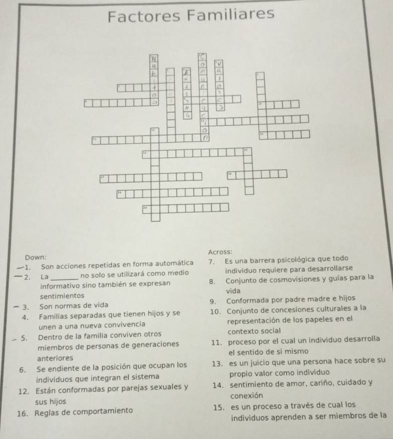 Factores Familiares 
Across: 
Down: 
1. Son acciones repetidas en forma automática 7. Es una barrera psicológica que todo 
_ 2. La_ no solo se utilizará como medio individuo requiere para desarrollarse 
informativo sino también se expresan 8. Conjunto de cosmovisiones y guías para la 
sentimientos vida 
3. Son normas de vida 9. Conformada por padre madre e hijos 
4. Familias separadas que tienen hijos y se 10. Conjunto de concesiones culturales a la 
unen a una nueva convivencia representación de los papeles en el 
5. Dentro de la familia conviven otros contexto social 
miembros de personas de generaciones 11. proceso por el cual un individuo desarrolla 
anteriores el sentido de si mismo 
6. Se endiente de la posición que ocupan los 13. es un juicio que una persona hace sobre su 
individuos que integran el sistema propio valor como individuo 
12. Están conformadas por parejas sexuales y 14. sentimiento de amor, cariño, cuidado y 
sus hijos conexión 
16. Reglas de comportamiento 15. es un proceso a través de cual los 
individuos aprenden a ser miembros de la