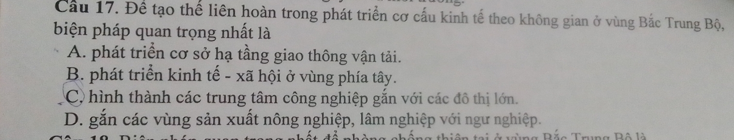 Cầu 17. Để tạo thế liên hoàn trong phát triển cơ cấu kinh tế theo không gian ở vùng Bắc Trung Bộ,
biện pháp quan trọng nhất là
A. phát triển cơ sở hạ tầng giao thông vận tải.
B. phát triển kinh tế - xã hội ở vùng phía tây.
C) hình thành các trung tâm công nghiệp gắn với các đô thị lớn.
D. gắn các vùng sản xuất nông nghiệp, lâm nghiệp với ngư nghiệp.
c Trung Bộ là