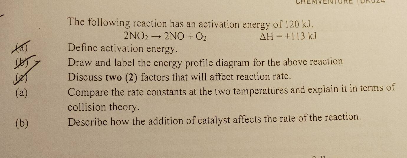 Chémventore (Uro24 
The following reaction has an activation energy of 120 kJ.
2NO_2to 2NO+O_2
△ H=+113k
(a) Define activation energy. 
(b Draw and label the energy profile diagram for the above reaction 
(2) Discuss two (2) factors that will affect reaction rate. 
(a) Compare the rate constants at the two temperatures and explain it in terms of 
collision theory. 
(b) Describe how the addition of catalyst affects the rate of the reaction.