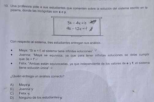 Una profesora pide a sus estudiantes que comenten sobre la solución del sistema escrito en la
pizarra, donde las incógnitas son x e y.
Con respecto al sistema, tres estudiantes entregan sus análisis.
Maya: "Si e=f el sistema tiene infínitas soluciones''
Joanna: "Maya se equivoca, ya que para tener infinitas soluciones se debe cumplir
que 3e=fH
Félix: "Ambas están equivocadas, ya que independiente de los valores de e y f, el sistema
tiene solución única".
¿Quién entrega un análisis correcto?
A) Maya
B) Joanna
C) Félix
D) Ninguno de los estudiantes