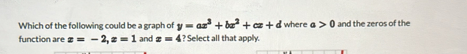 Which of the following could be a graph of y=ax^3+bx^2+cx+d where a>0 and the zeros of the 
function are x=-2, x=1 and x=4 ? Select all that apply.