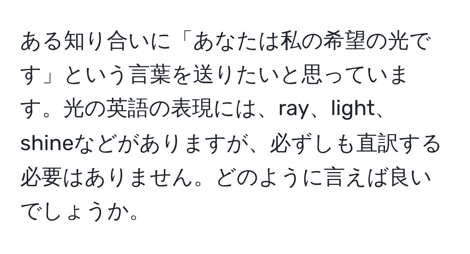 ある知り合いに「あなたは私の希望の光です」という言葉を送りたいと思っています。光の英語の表現には、ray、light、shineなどがありますが、必ずしも直訳する必要はありません。どのように言えば良いでしょうか。