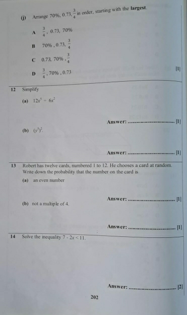 Arrange 70%, 0.7 , 3/4  in order, starting with the largest.
A  3/4 , 0.7 3, 70%
B 70% , 0.73 , 3/4 
C 0.73 70% . 3/4 
D  3/4  , 70% , 0.73
[1]
12 Simplify
(2) 12x^5+6x^2
Answer:_ [1]
(b) (y^5)^2. 
Answer:_ [1]
13 Robert has twelve cards, numbered 1 to 12. He chooses a card at random.
Write down the probability that the number on the card is
(a) an even number
Answer: _[1]
(b) not a multiple of 4.
Answer:_ [1]
14 Solve the inequality 7-2x<11</tex>. 
Answer: _[2]
202