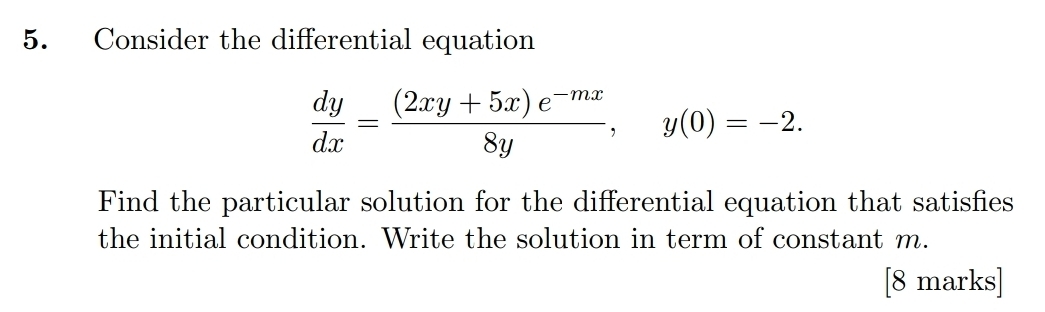 Consider the differential equation
 dy/dx = ((2xy+5x)e^(-mx))/8y , y(0)=-2. 
Find the particular solution for the differential equation that satisfies 
the initial condition. Write the solution in term of constant m. 
[8 marks]