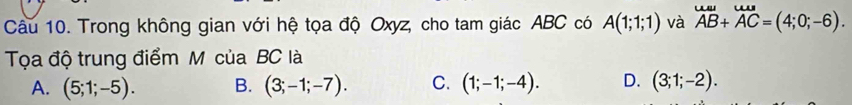 Trong không gian với hệ tọa độ Oxyz, cho tam giác ABC có A(1;1;1) và beginarrayr uulaAB+vector AC=(4;0;-6). 
Tọa độ trung điểm M của BC là
A. (5;1;-5). B. (3;-1;-7). C. (1;-1;-4). D. (3;1;-2).