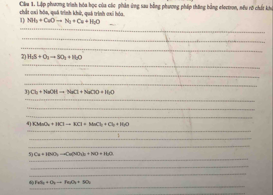 Lập phương trình hóa học của các phản ứng sau bằng phương pháp thăng bằng electron, nêu rõ chất khủ 
chất oxi hóa, quá trình khử, quá trình oxi hóa. 
1) NH_3+CuOto N_2+Cu+H_2O
_ 
_ 
_ 
2) H_2S+O_2to SO_2+H_2O
_ 
_ 
_ 
3) Cl_2+NaOHto NaCl+NaClO+H_2O
_ 
_ 
_ 
4) KMnO_4+HClto KCl+MnCl_2+Cl_2+H_2O
_ 
_ 
_ 
_ 
5) Cu+HNO_3to Cu(NO_3)_2+NO+H_2O. 
_ 
_ 
_ 
6) FeS_2+O_2to Fe_2O_3+SO_2
_