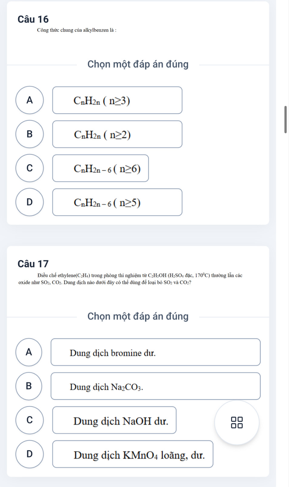 Công thức chung của alkylbenzen là :
Chọn một đáp án đúng
A
C_nH_2n(n≥ 3)
B
C_nH_2n(n≥ 2)
C
C_nH_2n-6(n≥ 6)
D
C_nH_2n-6(n≥ 5)
Câu 17
Điều chế ethylene(C₂H₄) trong phòng thí nghiệm từ C₂H₃OH (H₂SO₄ đặc, 170°C) thường lẫn các
oxide như ! SO_2, CO_2. Dung dịch nào dưới đây có thể dùng để loại bỏ : SO_2 2 và CO₂?
Chọn một đáp án đúng
A Dung dịch bromine dư.
B Dung dịch Na_2CO_3.
C Dung dịch NaOH dư.
D Dung dịch KMnO4 loãng, dư.