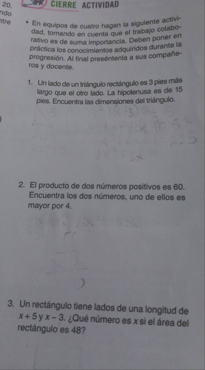 20, CIERRE ACTIVIDAD 
ndo 
tre En equipos de cuatro hagan la siguiente activi- 
dad, tomando en cuenta que el trabajo colabo- 
rativo es de suma importancia. Deben poner en 
práctica los conocimientos adquiridos durante la 
progresión. Al final preséntenla a sus compañe- 
ros y docente. 
1. Un lado de un triángulo rectángulo es 3 pies más 
largo que el otro lado. La hipotenusa es de 15
pies. Encuentra las dimensiones del triángulo. 
2. El producto de dos números positivos es 60. 
Encuentra los dos números, uno de ellos es 
mayor por 4. 
3. Un rectángulo tiene lados de una longitud de
x+5 y x-3 1 ¿Qué número es x si el área del 
rectángulo es 48?