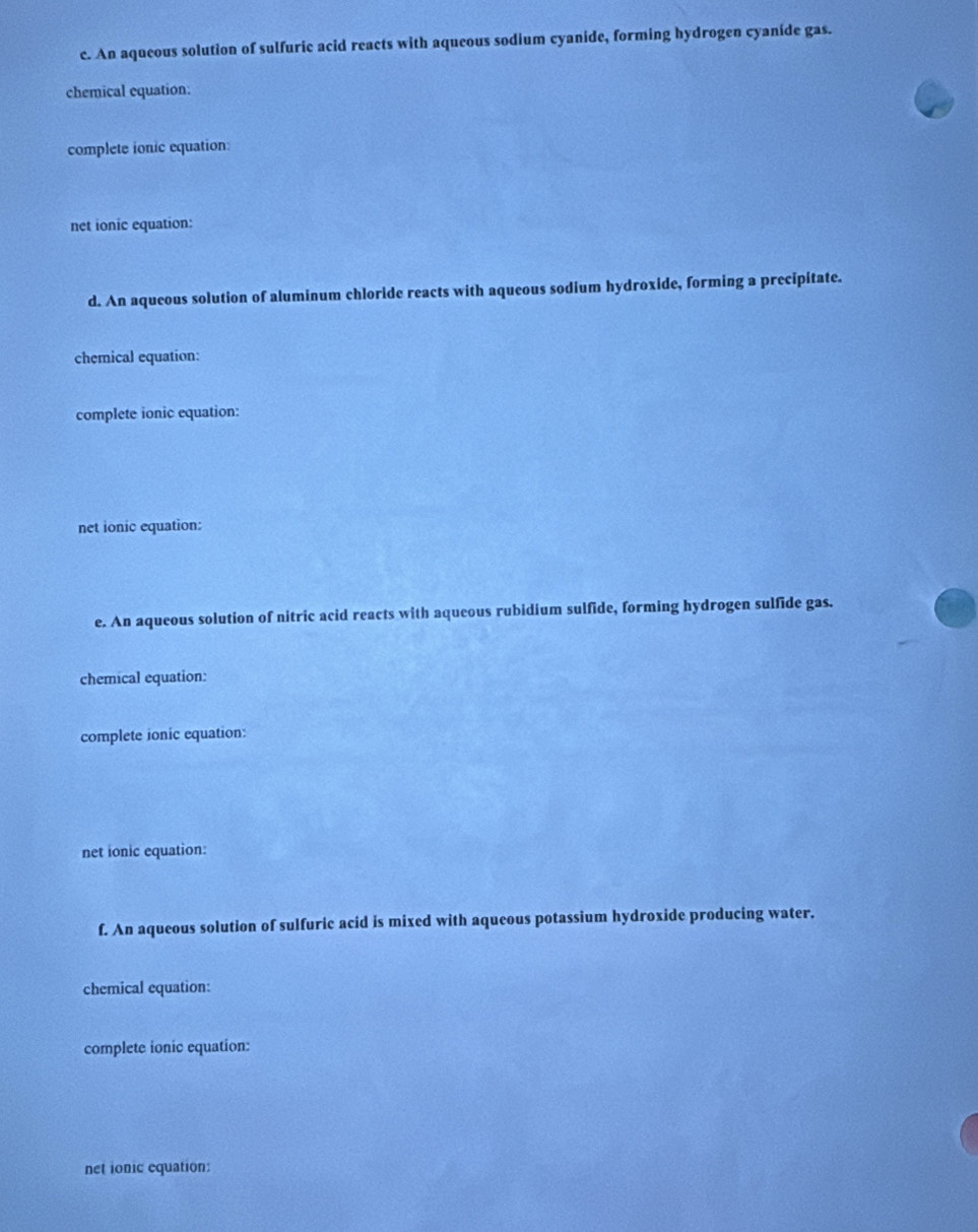 An aqueous solution of sulfuric acid reacts with aqueous sodium cyanide, forming hydrogen cyanide gas. 
chemical equation: 
complete ionic equation: 
net ionic equation: 
d. An aqueous solution of aluminum chloride reacts with aqueous sodium hydroxide, forming a precipitate. 
chemical equation: 
complete ionic equation: 
net ionic equation: 
e. An aqueous solution of nitric acid reacts with aqueous rubidium sulfide, forming hydrogen sulfide gas. 
chemical equation: 
complete ionic equation: 
net ionic equation: 
f. An aqueous solution of sulfuric acid is mixed with aqueous potassium hydroxide producing water. 
chemical equation: 
complete ionic equation: 
net ionic equation: