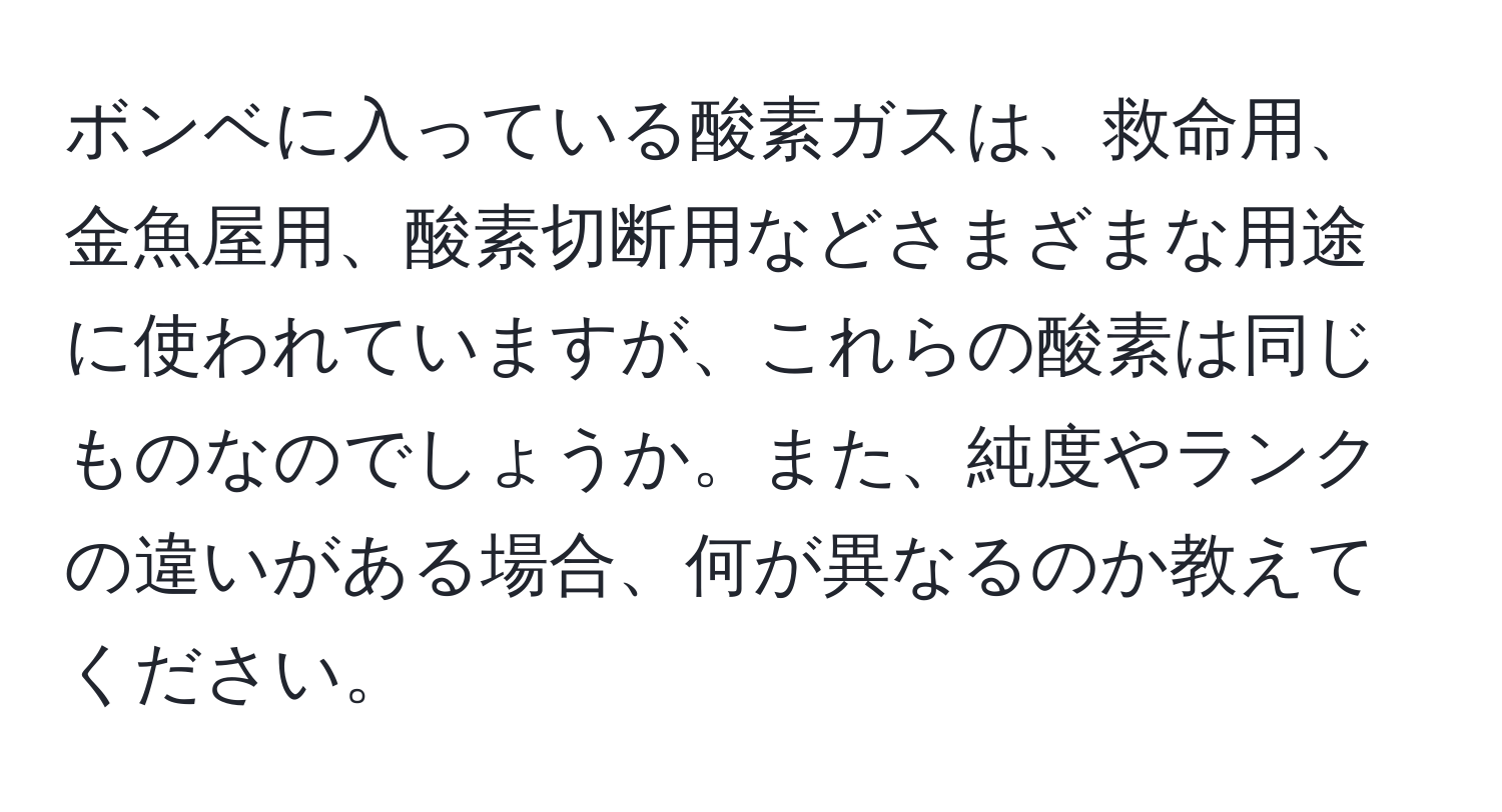 ボンベに入っている酸素ガスは、救命用、金魚屋用、酸素切断用などさまざまな用途に使われていますが、これらの酸素は同じものなのでしょうか。また、純度やランクの違いがある場合、何が異なるのか教えてください。