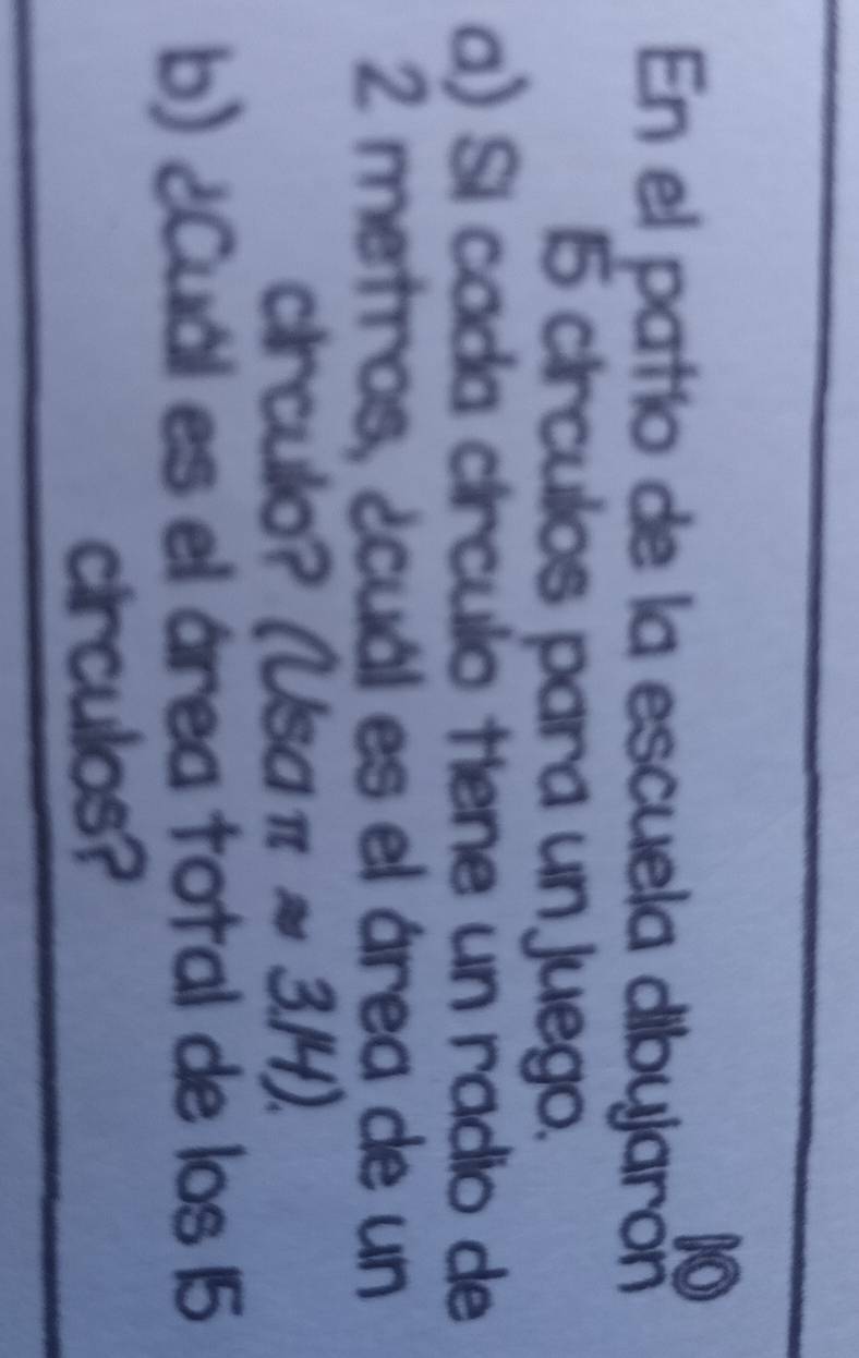 En el patío de la escuela dibyjarón
15 circulos para un juego. 
a) Sí cada círculo tiene un radio de
2 metros, ¿cuál es el área de un 
crculo? (Usa π approx 3.14)
b) ¿Cuál es el área total de los 15
circulos?