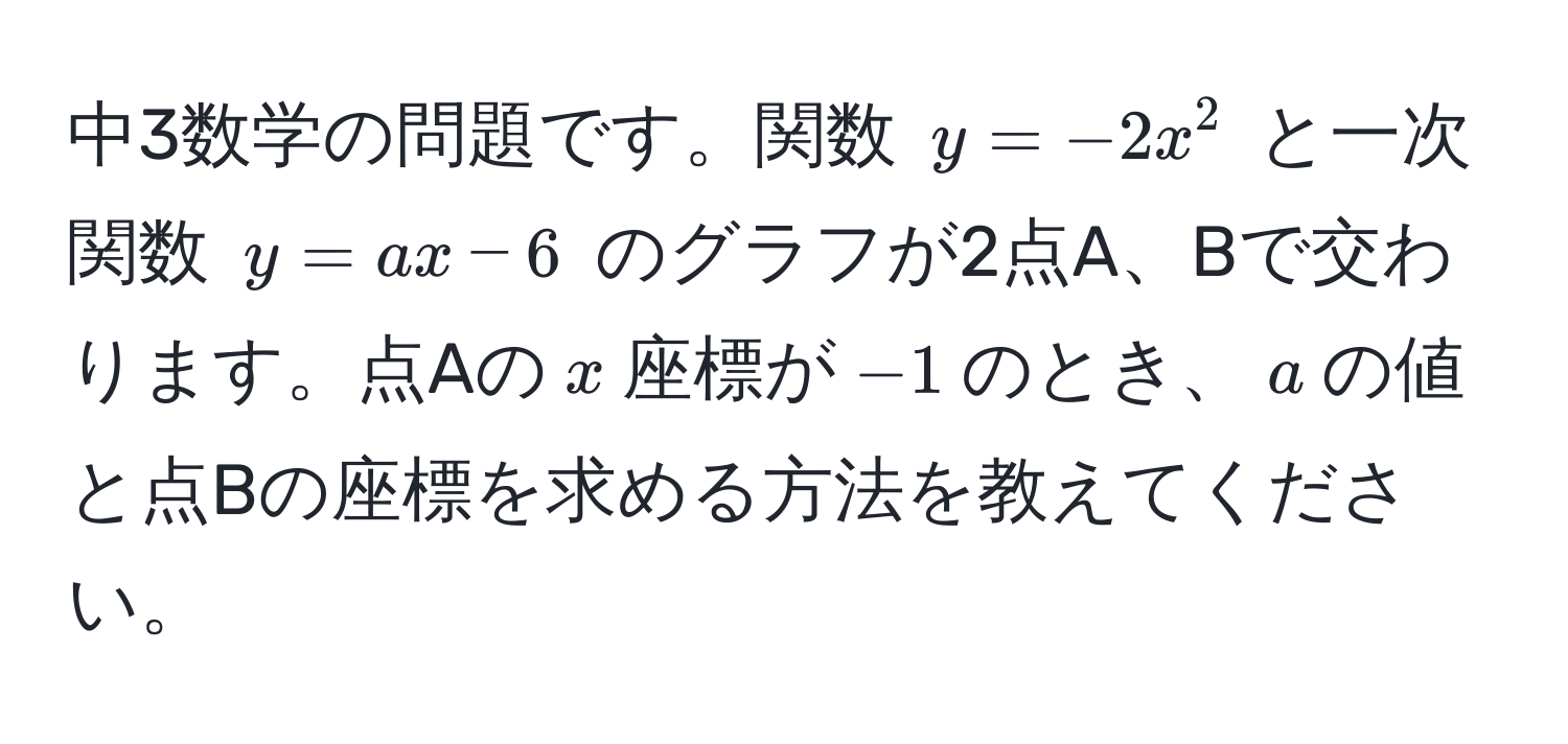 中3数学の問題です。関数 $y = -2x^2$ と一次関数 $y = ax - 6$ のグラフが2点A、Bで交わります。点Aの$x$座標が$-1$のとき、$a$の値と点Bの座標を求める方法を教えてください。